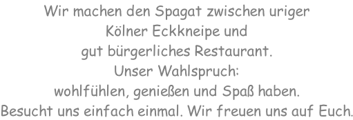Wir machen den Spagat zwischen uriger  Kölner Eckkneipe und  gut bürgerliches Restaurant. Unser Wahlspruch:  wohlfühlen, genießen und Spaß haben. Besucht uns einfach einmal. Wir freuen uns auf Euch.